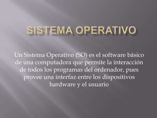 Sistema Operativo Un Sistema Operativo (SO) es el software básico de una computadora que permite la interacción de todos los programas del ordenador, pues provee una interfaz entre los dispositivos hardware y el usuario 
