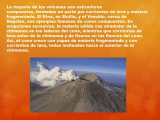 La mayoría de los volcanes son estructuras
compuestas, formadas en parte por corrientes de lava y materia
fragmentada. El Etna, en Sicilia, y el Vesubio, cerca de
Nápoles, son ejemplos famosos de conos compuestos. En
erupciones sucesivas, la materia sólida cae alrededor de la
chimenea en las laderas del cono, mientras que corrientes de
lava salen de la chimenea y de fisuras en los flancos del cono.
Así, el cono crece con capas de materia fragmentada y con
corrientes de lava, todas inclinadas hacia el exterior de la
chimenea.
 
