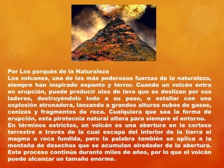 Por Los porqués de la Naturaleza
Los volcanes, una de las más poderosas fuerzas de la naturaleza,
siempre han inspirado espanto y terror. Cuando un volcán entra
en erupción, puede producir olas de lava que se deslizan por sus
laderas, destruyéndolo todo a su paso, o estallar con una
explosión atronadora, lanzando a grandes alturas nubes de gases,
cenizas y fragmentos de roca. Cualquiera que sea la forma de
erupción, esta pirotecnia natural altera para siempre el entorno.
En términos estrictos, un volcán es una abertura en la corteza
terrestre a través de la cual escapa del interior de la tierra el
magma o roca fundida, pero la palabra también se aplica a la
montaña de desechos que se acumulan alrededor de la abertura.
Este proceso continúa durante miles de años, por lo que el volcán
puede alcanzar un tamaño enorme.
 