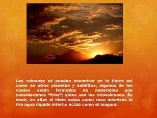 Los volcanes se pueden encontrar en la tierra así
como en otros planetas y satélites, algunos de los
cuales     están    formados    de   materiales  que
consideramos “fríos”; estos son los criovolcanes. Es
decir, en ellos el hielo actúa como roca mientras la
fría agua líquida interna actúa como el magma.
 