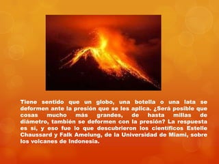 Tiene sentido que un globo, una botella o una lata se
deformen ante la presión que se les aplica. ¿Será posible que
cosas    mucho    más    grandes,   de   hasta    millas   de
diámetro, también se deformen con la presión? La respuesta
es sí, y eso fue lo que descubrieron los científicos Estelle
Chaussard y Falk Amelung, de la Universidad de Miami, sobre
los volcanes de Indonesia.
 