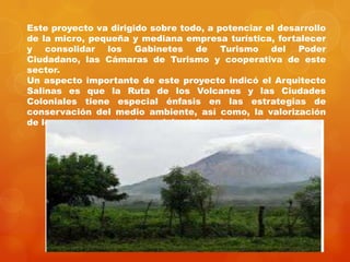 Este proyecto va dirigido sobre todo, a potenciar el desarrollo
de la micro, pequeña y mediana empresa turística, fortalecer
y consolidar los Gabinetes de Turismo del Poder
Ciudadano, las Cámaras de Turismo y cooperativa de este
sector.
Un aspecto importante de este proyecto indicó el Arquitecto
Salinas es que la Ruta de los Volcanes y las Ciudades
Coloniales tiene especial énfasis en las estrategias de
conservación del medio ambiente, así como, la valorización
de los recursos naturales y del patrimonio cultural.
 