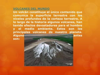 VOLCANES DEL MUNDO
Un volcán constituye el único contenido que
comunica la superficie terrestre con los
niveles profundos de la corteza terrestre. A
lo largo de la historia algunos volcanes, han
tenido efectos devastadores para el hombre
y el medio ambiente. Estos son los
principales volcanes de nuestro planeta.
Algunos de los volcanes mas importantes
son:
 