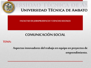 FACULTAD DE JURISPRUDENCIA Y CIENCIAS SOCIALES
COMUNICACIÓN SOCIAL
TEMA:
Aspectosinnovadores del trabajo enequipo en proyectos de
emprendimiento.
 