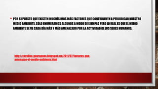 • POR SUPUESTO QUE EXISTEN MUCHÍSIMOS MÁS FACTORES QUE CONTRIBUYENA PERJUDICAR NUESTRO
MEDIO AMBIENTE. SÓLO ENUMERAMOS ALGUNOS A MODO DE EJEMPLO PERO LO REAL ES QUE EL MEDIO
AMBIENTE SE VE CADA DÍA MÁS Y MÁS AMENAZADO POR LA ACTIVIDAD DELOS SERES HUMANOS.
http://carolina-guarapana.blogspot.mx/2011/07/factores-que-
amenazan-el-medio-ambiente.html
 