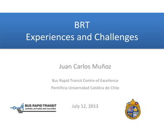 BRT
Experiences and Challenges
Juan Carlos Muñoz
Bus Rapid Transit Centre of Excellence
Pontificia Universidad Católica de Chile
July 12, 2013
 