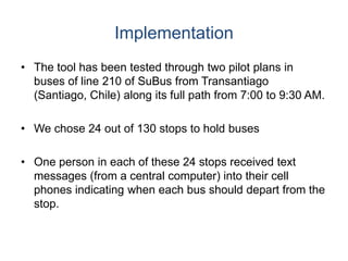Implementation
• The tool has been tested through two pilot plans in
buses of line 210 of SuBus from Transantiago
(Santiago, Chile) along its full path from 7:00 to 9:30 AM.
• We chose 24 out of 130 stops to hold buses
• One person in each of these 24 stops received text
messages (from a central computer) into their cell
phones indicating when each bus should depart from the
stop.
 