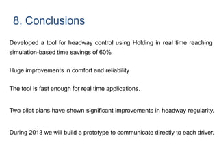 8. Conclusions
Developed a tool for headway control using Holding in real time reaching
simulation-based time savings of 60%
Huge improvements in comfort and reliability
The tool is fast enough for real time applications.
Two pilot plans have shown significant improvements in headway regularity.
During 2013 we will build a prototype to communicate directly to each driver.
 