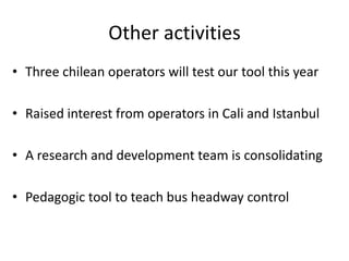 Other activities
• Three chilean operators will test our tool this year
• Raised interest from operators in Cali and Istanbul
• A research and development team is consolidating
• Pedagogic tool to teach bus headway control
 