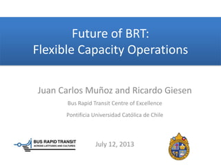 Future of BRT:
Flexible Capacity Operations
Juan Carlos Muñoz and Ricardo Giesen
Bus Rapid Transit Centre of Excellence
Pontificia Universidad Católica de Chile
July 12, 2013
 