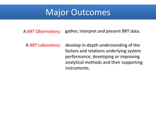 A BRT Observatory:
A BRT Laboratory:
gather, interpret and present BRT data.
develop in-depth understanding of the
factors and relations underlying system
performance, developing or improving
analytical methods and their supporting
instruments.
Major Outcomes
 