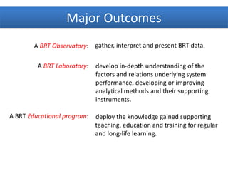 A BRT Observatory:
A BRT Laboratory:
A BRT Educational program:
gather, interpret and present BRT data.
develop in-depth understanding of the
factors and relations underlying system
performance, developing or improving
analytical methods and their supporting
instruments.
deploy the knowledge gained supporting
teaching, education and training for regular
and long-life learning.
Major Outcomes
 