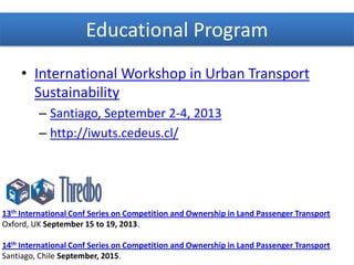 Educational Program
13th International Conf Series on Competition and Ownership in Land Passenger Transport
Oxford, UK September 15 to 19, 2013.
14th International Conf Series on Competition and Ownership in Land Passenger Transport
Santiago, Chile September, 2015.
• International Workshop in Urban Transport
Sustainability
– Santiago, September 2-4, 2013
– http://iwuts.cedeus.cl/
 