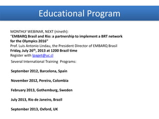 Educational Program
MONTHLY WEBINAR, NEXT (nineth):
“EMBARQ Brasil and Rio: a partnership to implement a BRT network
for the Olympics 2016”
Prof. Luis Antonio Lindau, the President Director of EMBARQ Brasil
Friday, July 26th, 2013 at 1200 Brazil time
Register with lpaget@uc.cl
Several International Training Programs:
September 2012, Barcelona, Spain
November 2012, Pereira, Colombia
February 2013, Gothemburg, Sweden
July 2013, Rio de Janeiro, Brazil
September 2013, Oxford, UK
 