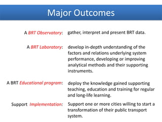 A BRT Observatory:
A BRT Laboratory:
A BRT Educational program:
Support Implementation:
gather, interpret and present BRT data.
develop in-depth understanding of the
factors and relations underlying system
performance, developing or improving
analytical methods and their supporting
instruments.
deploy the knowledge gained supporting
teaching, education and training for regular
and long-life learning.
Support one or more cities willing to start a
transformation of their public transport
system.
Major Outcomes
 