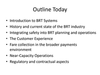 Outline Today
• Introduction to BRT Systems
• History and current state of the BRT industry
• Integrating safety into BRT planning and operations
• The Customer Experience
• Fare collection in the broader payments
environment
• Near-Capacity Operations
• Regulatory and contractual aspects
 