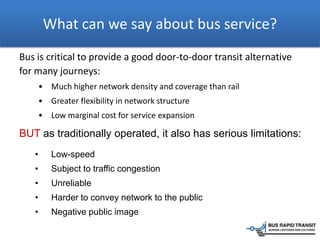 What can we say about bus service?
Bus is critical to provide a good door-to-door transit alternative
for many journeys:
• Much higher network density and coverage than rail
• Greater flexibility in network structure
• Low marginal cost for service expansion
BUT as traditionally operated, it also has serious limitations:
• Low-speed
• Subject to traffic congestion
• Unreliable
• Harder to convey network to the public
• Negative public image
 