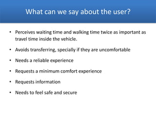 What can we say about the user?
• Perceives waiting time and walking time twice as important as
travel time inside the vehicle.
• Avoids transferring, specially if they are uncomfortable
• Needs a reliable experience
• Requests a minimum comfort experience
• Requests information
• Needs to feel safe and secure
 