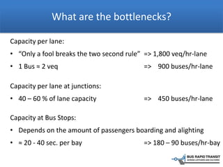 What are the bottlenecks?
Capacity per lane:
• “Only a fool breaks the two second rule” => 1,800 veq/hr-lane
• 1 Bus ≈ 2 veq => 900 buses/hr-lane
Capacity per lane at junctions:
• 40 – 60 % of lane capacity => 450 buses/hr-lane
Capacity at Bus Stops:
• Depends on the amount of passengers boarding and alighting
• ≈ 20 - 40 sec. per bay => 180 – 90 buses/hr-bay
 