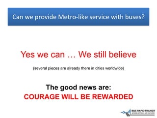 Yes we can … We still believe
(several pieces are already there in cities worldwide)
Can we provide Metro-like service with buses?
The good news are:
COURAGE WILL BE REWARDED
 