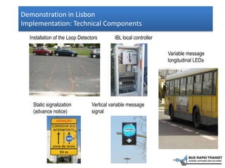 Demonstration in Lisbon
Implementation: Technical Components
Installation of the Loop Detectors IBL local controller
Static signalization
(advance notice)
Variable message
longitudinal LEDs
Vertical variable message
signal
 