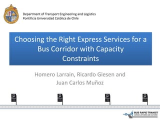Choosing the Right Express Services for a
Bus Corridor with Capacity
Constraints
Homero Larrain, Ricardo Giesen and
Juan Carlos Muñoz
Department of Transport Engineering and Logistics
Pontificia Universidad Católica de Chile
 
