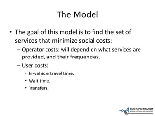 The Model
• The goal of this model is to find the set of
services that minimize social costs:
– Operator costs: will depend on what services are
provided, and their frequencies.
– User costs:
• In-vehicle travel time.
• Wait time.
• Transfers.
 