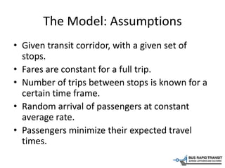 The Model: Assumptions
• Given transit corridor, with a given set of
stops.
• Fares are constant for a full trip.
• Number of trips between stops is known for a
certain time frame.
• Random arrival of passengers at constant
average rate.
• Passengers minimize their expected travel
times.
 