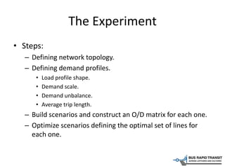 The Experiment
• Steps:
– Defining network topology.
– Defining demand profiles.
• Load profile shape.
• Demand scale.
• Demand unbalance.
• Average trip length.
– Build scenarios and construct an O/D matrix for each one.
– Optimize scenarios defining the optimal set of lines for
each one.
 