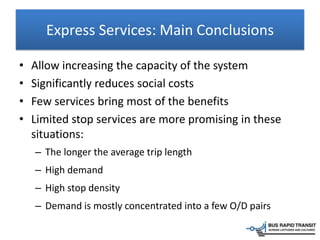 Express Services: Main Conclusions
• Allow increasing the capacity of the system
• Significantly reduces social costs
• Few services bring most of the benefits
• Limited stop services are more promising in these
situations:
– The longer the average trip length
– High demand
– High stop density
– Demand is mostly concentrated into a few O/D pairs
 