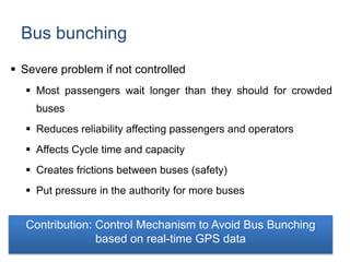 Bus bunching
 Severe problem if not controlled
 Most passengers wait longer than they should for crowded
buses
 Reduces reliability affecting passengers and operators
 Affects Cycle time and capacity
 Creates frictions between buses (safety)
 Put pressure in the authority for more buses
Contribution: Control Mechanism to Avoid Bus Bunching
based on real-time GPS data
 