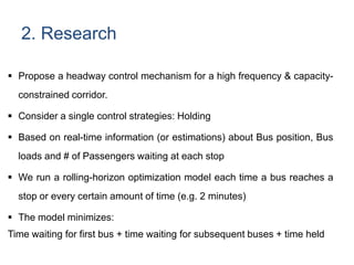 2. Research
 Propose a headway control mechanism for a high frequency & capacity-
constrained corridor.
 Consider a single control strategies: Holding
 Based on real-time information (or estimations) about Bus position, Bus
loads and # of Passengers waiting at each stop
 We run a rolling-horizon optimization model each time a bus reaches a
stop or every certain amount of time (e.g. 2 minutes)
 The model minimizes:
Time waiting for first bus + time waiting for subsequent buses + time held
 