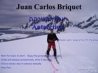 Juan Carlos Briquet
                            ‫אנטרקטיקה‬
                             Antarctica
                                                      ‫צולם ע" י ד" ר אריק שכטר רופא המשלחת‬




Wait for music to start. Enjoy the pictures with the music.
Slides will advance automatically, after 6 seconds.
Click or press a key to advance manually.
Have Fun !
 
