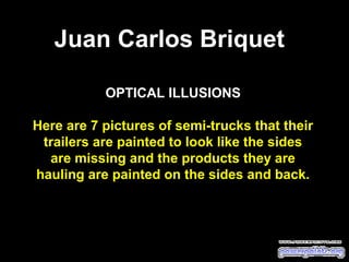OPTICAL ILLUSIONS
 
Here are 7 pictures of semi-trucks that their
trailers are painted to look like the sides
are missing and the products they are
hauling are painted on the sides and back.
Juan Carlos Briquet
 