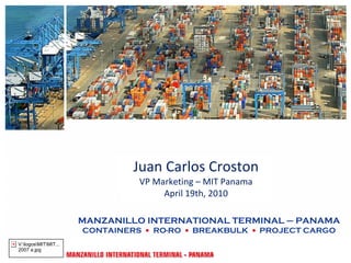 Juan Carlos Croston
                                VP Marketing – MIT Panama
                                     April 19th, 2010

                      MANZANILLO INTERNATIONAL TERMINAL – PANAMA
                      CONTAINERS • RO-RO • BREAKBULK • PROJECT CARGO
V:logosMITMIT...
2007 a.jpg
 