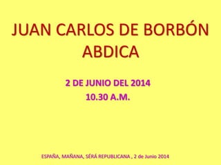 JUAN CARLOS DE BORBÓN
ABDICA
2 DE JUNIO DEL 2014
10.30 A.M.
ESPAÑA, MAÑANA, SÉRÁ REPUBLICANA , 2 de Junio 2014
 