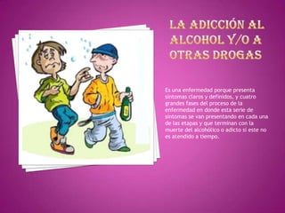 Es una enfermedad porque presenta
síntomas claros y definidos, y cuatro
grandes fases del proceso de la
enfermedad en donde esta serie de
síntomas se van presentando en cada una
de las etapas y que terminan con la
muerte del alcohólico o adicto si este no
es atendido a tiempo.

 