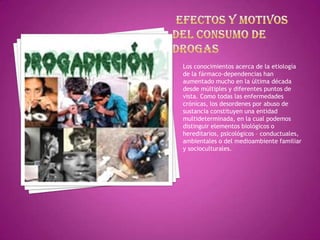 Los conocimientos acerca de la etiología
de la fármaco-dependencias han
aumentado mucho en la última década
desde múltiples y diferentes puntos de
vista. Como todas las enfermedades
crónicas, los desordenes por abuso de
sustancia constituyen una entidad
multideterminada, en la cual podemos
distinguir elementos biológicos o
hereditarios, psicológicos – conductuales,
ambientales o del medioambiente familiar
y socioculturales.

 