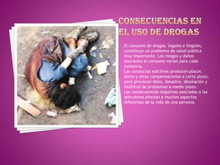 El consumo de drogas, legales e ilegales,
constituye un problema de salud pública
muy importante. Los riesgos y daños
asociados al consumo varían para cada
sustancia.
Las conductas adictivas producen placer,
alivio y otras compensaciones a corto plazo,
pero provocan dolor, desastre, desolación y
multitud de problemas a medio plazo.
Las consecuencias negativas asociadas a las
adicciones afectan a muchos aspectos
diferentes de la vida de una persona.

 
