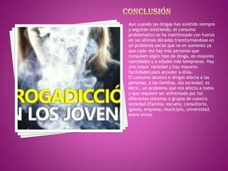 Aun cuando las drogas han existido siempre
y seguirán existiendo, el consumo
problemático se ha manifestado con fuerza
en las ultimas décadas transformándose en
un problema social que va en aumento ya
que cada vez hay más personas que
consumen algún tipo de droga, en mayores
cantidades y a edades más tempranas. Hay
una mayor variedad y hay mayores
facilidades para acceder a ellas.
El consumo abusivo e drogas afecta a las
personas, a las familias, ala sociedad, es
decir,, un problema que nos afecta a todos
y que requiere ser enfrentado por los
diferentes sistemas o grupos de nuestra
sociedad (Familia, escuela, consultorio,
iglesia, empresa, municipio, universidad,
entre otros)

 