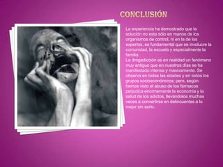 La experiencia ha demostrado que la
solución no esta sólo en manos de los
organismos de control, ni en la de los
expertos, es fundamental que se involucre la
comunidad, la escuela y especialmente la
familia.
La drogadicción es en realidad un fenómeno
muy antiguo que en nuestros días se ha
manifestado intensa y masivamente. Se
observa en todas las edades y en todos los
grupos socioeconómicos; pero, según
hemos visto el abuso de los fármacos
perjudica enormemente la economía y la
salud de los adictos, llevándolos muchas
veces a convertirse en delincuentes a lo
mejor sin serlo.

 