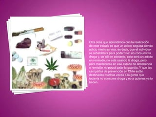 Otra cosa que aprendimos con la realización
de este trabajo es que un adicto seguirá siendo
adicto mientras viva, es decir, que el individuo
se rehabilitara para poder vivir sin consumir la
droga y, de allí en adelante, éste será un adicto
en remisión, no esta usando la droga, pero
para mantenerse en ese estado de abstinencia
o remisión no podrá bajar la guardia. Y que las
campañas de prevención en Chile están
destinadas muchas veces a la gente que
todavía no consume droga y no a quienes ya lo
hacen.

 