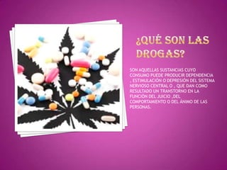 SON AQUELLAS SUSTANCIAS CUYO
CONSUMO PUEDE PRODUCIR DEPENDENCIA
, ESTIMULACIÓN O DEPRESIÓN DEL SISTEMA
NERVIOSO CENTRAL O , QUE DAN COMO
RESULTADO UN TRANSTORNO EN LA
FUNCIÓN DEL JUICIO ,DEL
COMPORTAMIENTO O DEL ÁNIMO DE LAS
PERSONAS.

 