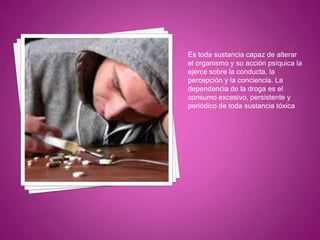 Es toda sustancia capaz de alterar
el organismo y su acción psíquica la
ejerce sobre la conducta, la
percepción y la conciencia. La
dependencia de la droga es el
consumo excesivo, persistente y
periódico de toda sustancia tóxica

 