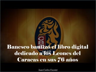 Banesco bautizó el libro digital
dedicado a los Leones del
Caracas en sus 76 años
Juan Carlos Escotet
 