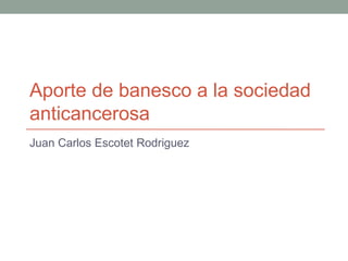 Aporte de banesco a la sociedad
anticancerosa
Juan Carlos Escotet Rodriguez
 
