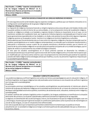 Diaz-Couder, .E (1992): “aspectos socioculturales
de las lenguas indígenas de México” en A.
Warman (ed.) Nuevas perspectivas en el estudio
de las etnias indígenas en México.
México: UNAM.
ASPECTOS SOCIOCULTURALES DE LAS LENGUAS INDÍGENAS DE MEXICO.
En estasegundasecciónserántratados algunos aspectos sicológicos y políticos que son factores relevantes en la
configuración sociolingüísticos de los grupos indígenas del país.
Indígenas Urbanas y Rurales.
La migraciónde indígenasmexicanosfuerade su religiónoriginariaaotraszonas del país o de Estados Unidos está
causando cambios no sólo al interior de sus comunidades, si no la composición misma de la población indígena.
Cuando un indígena es aislado o se trasladan a regiones donde el idioma es mayoritario no es el suyo, y si no
mantienen aislados de la población local, por lo general el idioma original es reemplazado por el local en unas
pocas generacionesespecialmente en las ciudades y sin duda, este proceso ha ocurrido entre algunos migrantes
indígenas quienes se ha pasado al sector mestizo o no indígena en termino lingüísticos y culturales.
Ahorasabemosque frecuentemente este esel caso entre los migrantes indígenas y hay que comprender que los
cambios sociolingüísticos en el medio indígena contemporáneo, es entender que la constante transformación y
adecuación a situaciones nuevas a partir de sus propias estructuras y dinámicas sociales; que el interior y el
exteriorde lascomunidadesindígenasnosondospolosexcluyentessinopartesde una unidad sociológica; que el
objeto de análisis es precisamente esa unidad sociológica.(relación)
El reto para los estudios sociolingüístico en el futuro próximo consiste en desarrollar los métodos y
conceptualizacionesque nospermitansuperarestavisión del mundoindígenacomounmundointeriorpasivoque
es modificado por una fuerza activa externa y que nos proporcione los instrumentos para analizar los aspectos
socialesdel hablaindígenacomoestrategiasactivasque modifica,asuvez,las presioneslingüísticas impuesta por
la sociedad hispanohablante.
Diaz-Couder, .E (1992): “aspectos socioculturales
de las lenguas indígenas de México” en A.
Warman (ed.) Nuevas perspectivas en el estudio
de las etnias indígenas en México.
México: UNAM.
DIGLOSIA Y CONFLICTO LINGUISTICO.
Los problemasdiglosiayconflictolingüístico son juntos con temas y psicopedagógicos para le educación indígena. El
conflictolingüístico,laslenguasindígenashansidoanalizadoscomoinmensasenuna situación de conflicto li ngüístico
con la lengua de la sociedad global.
El conflicto.
Las principales premisas metodológicas en los estudios sociolingüísticos sea precisamente el intento por ubicar la
relaciónde losgruposde hablantesindígenasconlasociedadnacional dentro de un marco de relaciones sociales que
destaque ladesigualdadsocial estoespolítico,económico,de asistenciassocial, educativo, etcétera) entre indígena y
sociedad global.
El carácter conflicto del contacto lingüístico entre el español y las lenguas autóctonas se manifiesta en la situación
dominante del primero y la situación subordinada y defensiva (resistencia lingüística) de las segundas.
La diglosia;esladistribución del usode laslenguas,estoes,lassituacionesenlasque los indígenas bilingües usan una
u otra lengua,muestraque porlogeneral excepto en condiciones particulares como la presencia de monolingües en
una de las dos lenguas, se usan en situaciones bien diferenciadas.
Con estose puede decirque laimportanciaprimordial esdeterminarenlamaneraque un pueblose vincula
actualmente con la sociedadnoindígenaesel origenylahistoriaparticularde cada pobladomásque su distanciasa
loscentros urbanos.
 