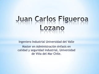 Ingeniero Industrial Universidad del Valle
Master en Administración énfasis en
calidad y seguridad industrial, Universidad
de Viña del Mar Chile.
 