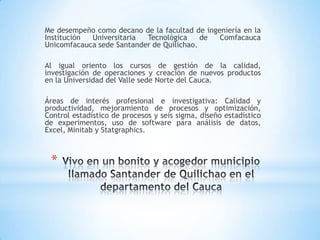 *
Me desempeño como decano de la facultad de ingeniería en la
Institución Universitaria Tecnológica de Comfacauca
Unicomfacauca sede Santander de Quilichao.
Al igual oriento los cursos de gestión de la calidad,
investigación de operaciones y creación de nuevos productos
en la Universidad del Valle sede Norte del Cauca.
Áreas de interés profesional e investigativa: Calidad y
productividad, mejoramiento de procesos y optimización,
Control estadístico de procesos y seis sigma, diseño estadístico
de experimentos, uso de software para análisis de datos,
Excel, Minitab y Statgraphics.
 