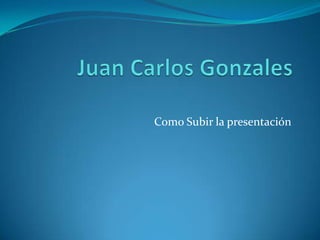 Juan Carlos Gonzales Como Subir la presentación 
